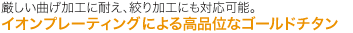 厳しい曲げ加工に耐え、絞り加工にも対応可能。 イオンプレーティング法による高品位なゴールドチタン